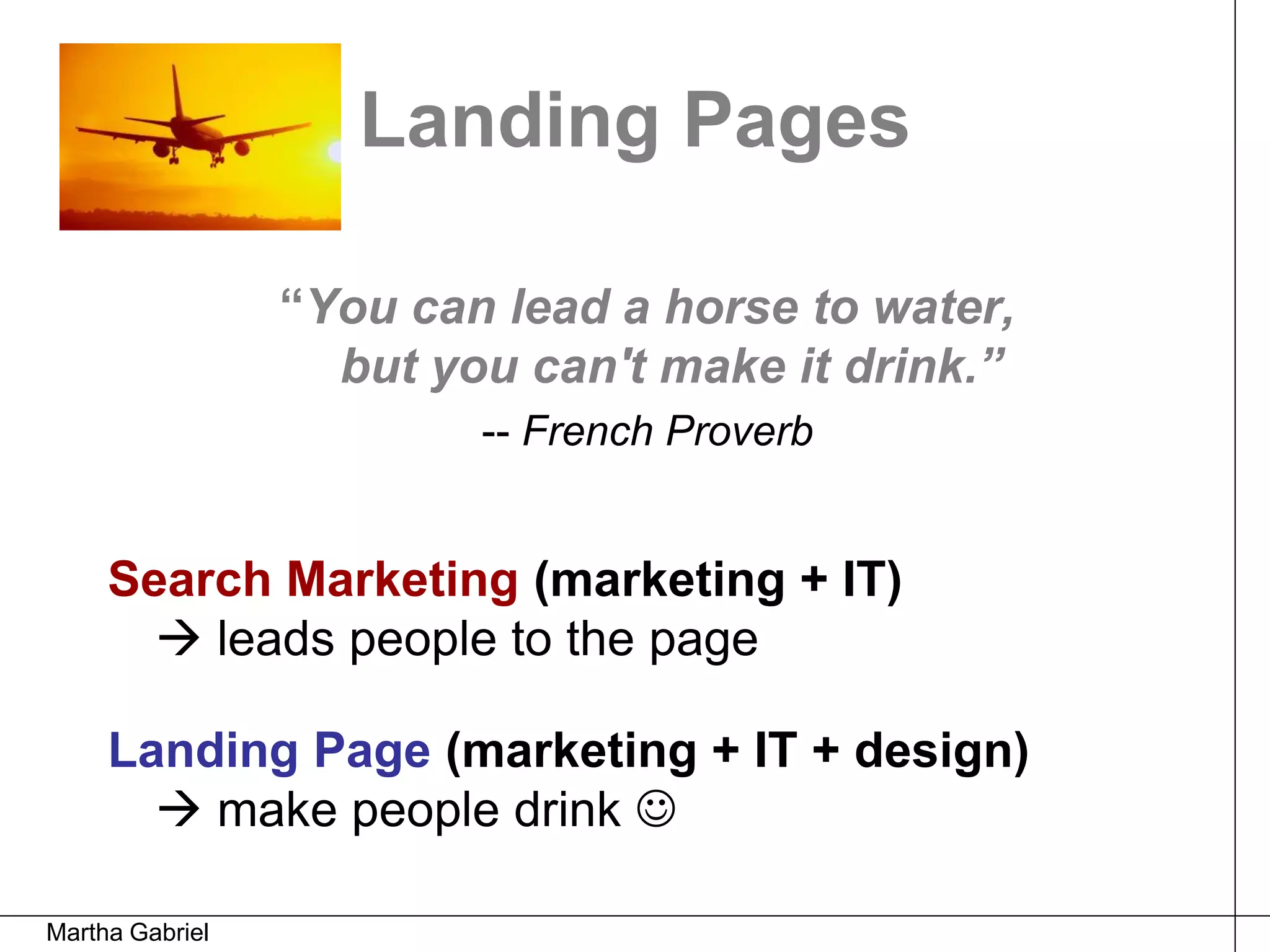 Landing Pages

                 “You can lead a horse to water,
                   but you can't make it drink.”
                         -- French Proverb


     Search Marketing (marketing + IT)
        leads people to the page

     Landing Page (marketing + IT + design)
        make people drink 

Martha Gabriel
 