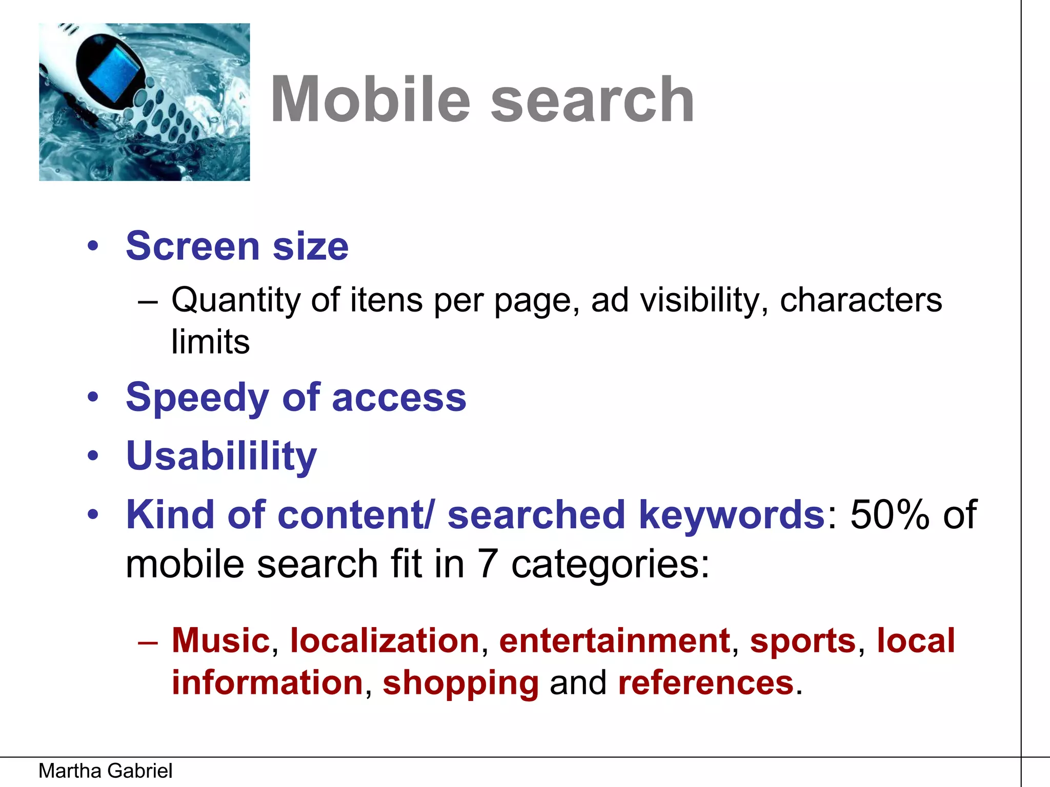 Mobile search

    • Screen size
          – Quantity of itens per page, ad visibility, characters
            limits
    • Speedy of access
    • Usabilility
    • Kind of content/ searched keywords: 50% of
      mobile search fit in 7 categories:
          – Music, localization, entertainment, sports, local
            information, shopping and references.

Martha Gabriel
 