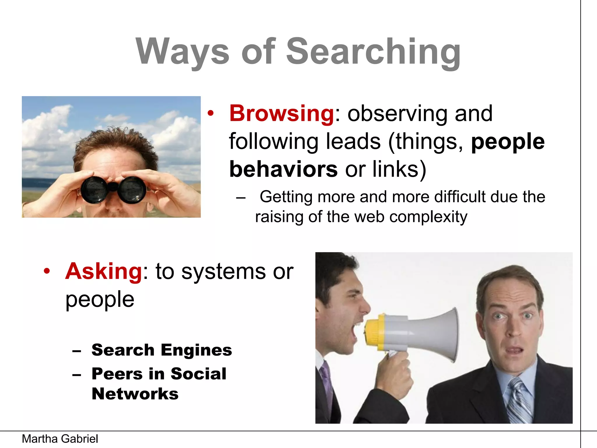Ways of Searching
                       • Browsing: observing and
                         following leads (things, people
                         behaviors or links)
                             – Getting more and more difficult due the
                               raising of the web complexity


   • Asking: to systems or
     people

         – Search Engines
         – Peers in Social
           Networks

Martha Gabriel
 