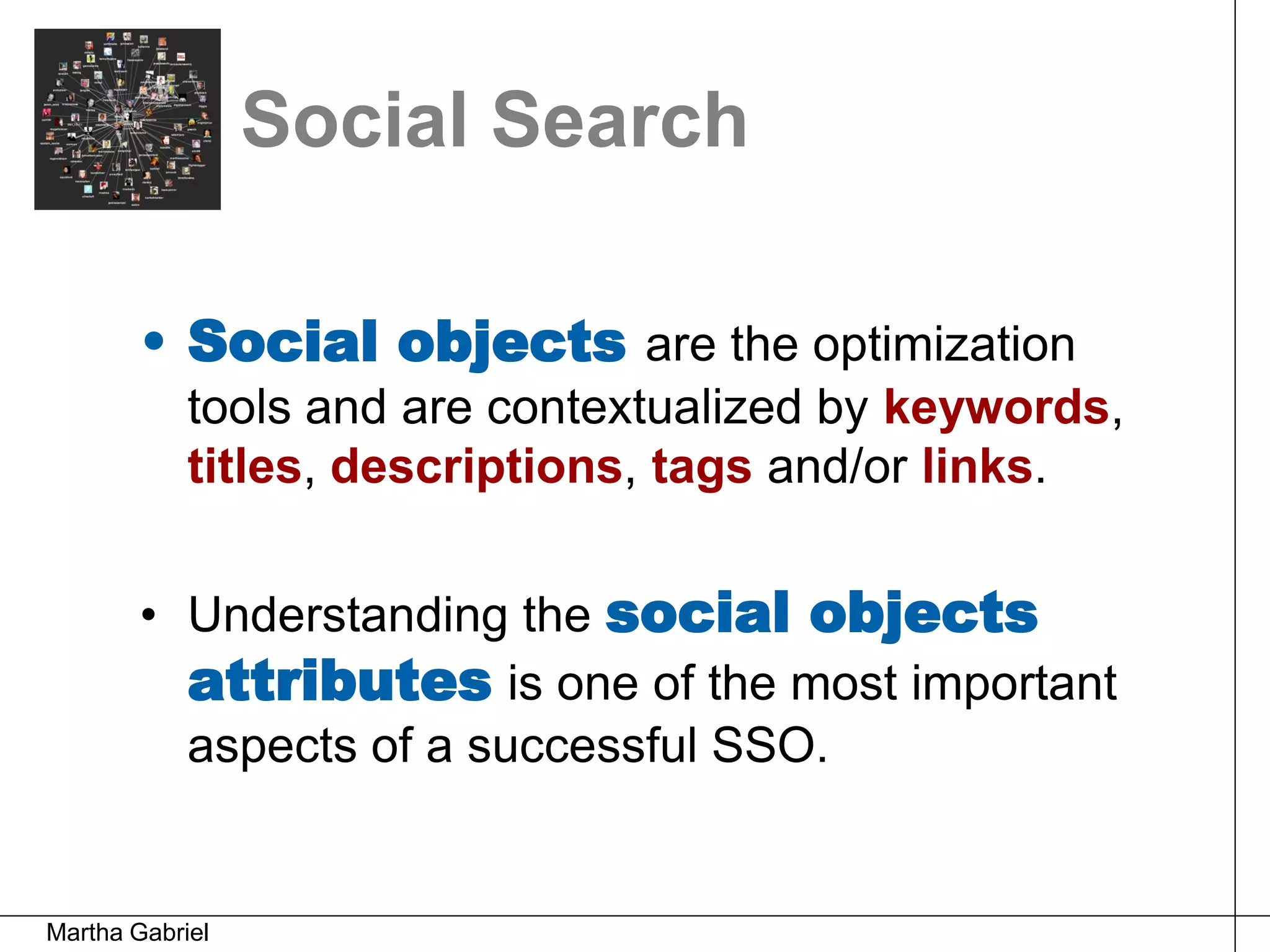 Social Search

        • Social objects are the optimization
            tools and are contextualized by keywords,
            titles, descriptions, tags and/or links.


        • Understanding the social objects
          attributes is one of the most important
          aspects of a successful SSO.


Martha Gabriel
 