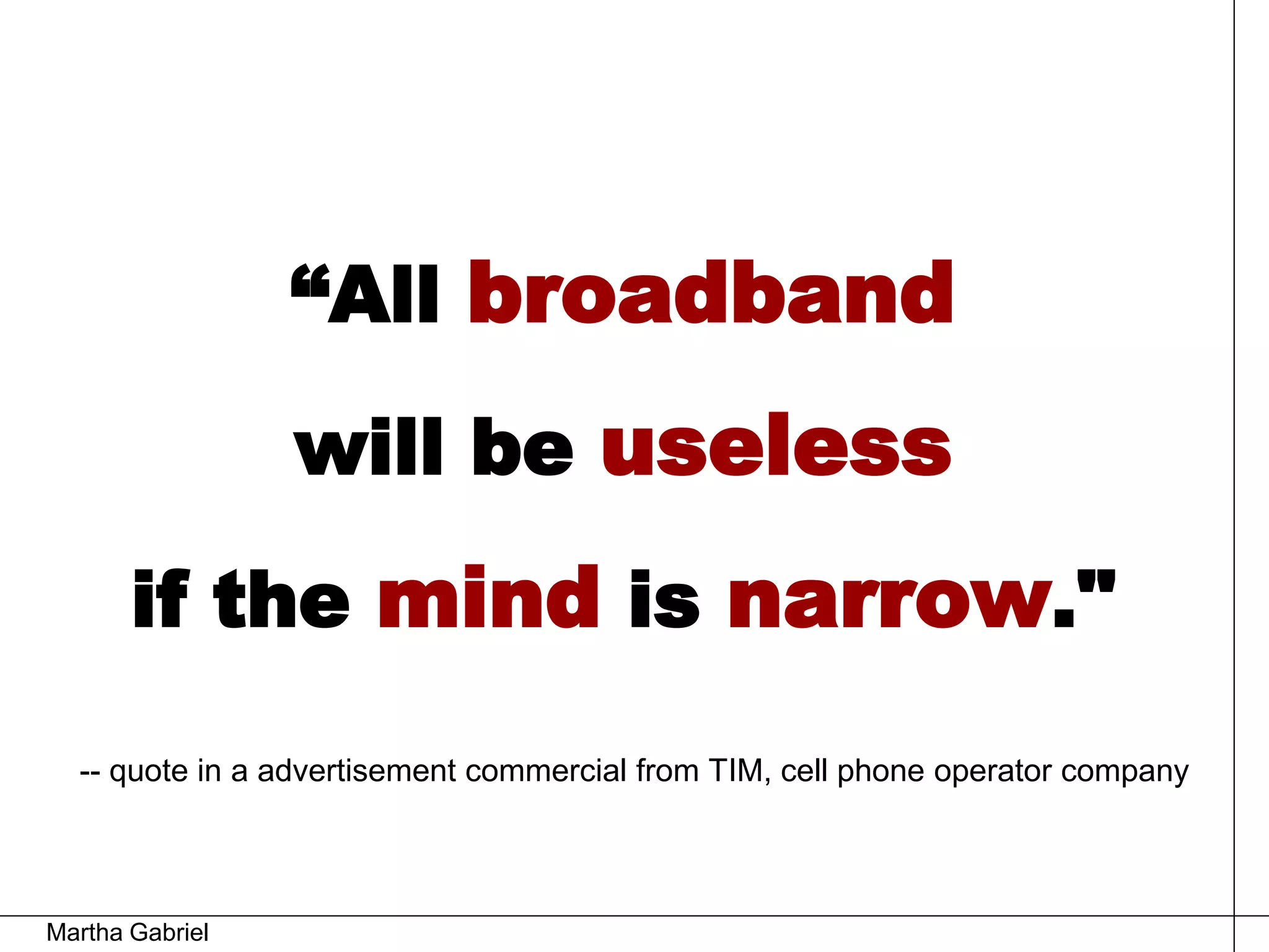 “All broadband
                 will be useless
       if the mind is narrow."
  -- quote in a advertisement commercial from TIM, cell phone operator company




Martha Gabriel
 