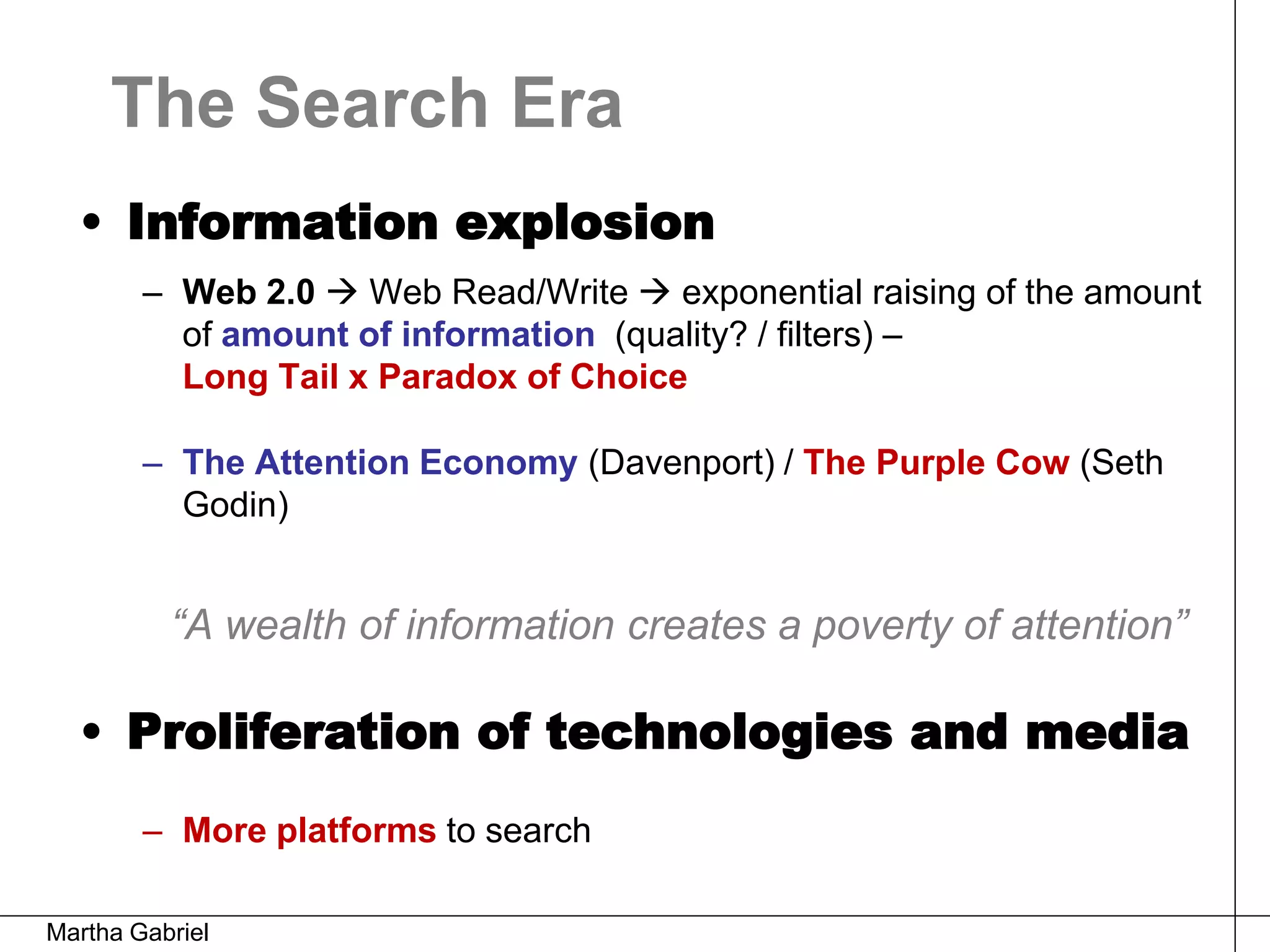 The Search Era
  • Information explosion
        – Web 2.0  Web Read/Write  exponential raising of the amount
          of amount of information (quality? / filters) –
          Long Tail x Paradox of Choice

        – The Attention Economy (Davenport) / The Purple Cow (Seth
          Godin)


          “A wealth of information creates a poverty of attention”

  • Proliferation of technologies and media
        – More platforms to search

Martha Gabriel
 
