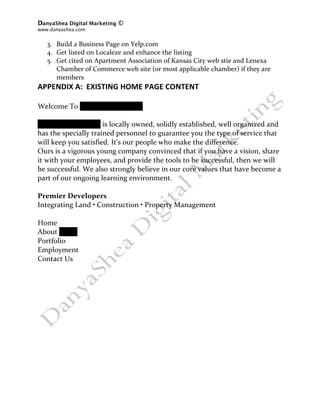 DanyaShea Digital Marketing ©
www.danyashea.com 
 
  3. Build a Business Page on Yelp.com 
  4. Get listed on Localeze and enhance the listing 
  5. Get cited on Apartment Association of Kansas City web stie and Lenexa 
     Chamber of Commerce web site (or most applicable chamber) if they are 
     members 
APPENDIX A:  EXISTING HOME PAGE CONTENT 
 
Welcome To Oddo Development 
 
Oddo Development is locally owned, solidly established, well organized and 
has the specially trained personnel to guarantee you the type of service that 
will keep you satisfied. It’s our people who make the difference. 
Ours is a vigorous young company convinced that if you have a vision, share 
it with your employees, and provide the tools to be successful, then we will 
be successful. We also strongly believe in our core values that have become a 
part of our ongoing learning environment. 
 
Premier Developers 
Integrating Land • Construction • Property Management 
 
Home  
About Oddo  
Portfolio 
Employment  
Contact Us 
 
 