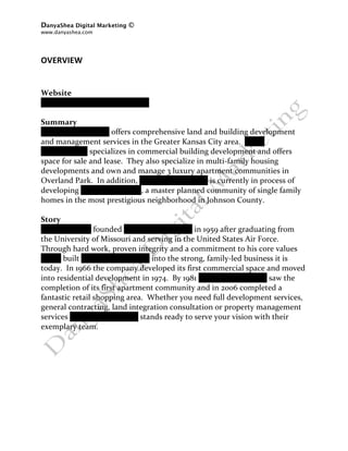 DanyaShea Digital Marketing ©
www.danyashea.com 
 
 
OVERVIEW 
 
 
Website 
www.oddodevelopment.com 
 
Summary 
Oddo Development offers comprehensive land and building development 
and management services in the Greater Kansas City area.  Oddo 
Development specializes in commercial building development and offers 
space for sale and lease.  They also specialize in multi‐family housing 
developments and own and manage 3 luxury apartment communities in 
Overland Park.  In addition, Oddo Development is currently in process of 
developing Siena of Leawood, a master planned community of single family 
homes in the most prestigious neighborhood in Johnson County. 
 
Story 
Frank L. Oddo founded Oddo Development in 1959 after graduating from 
the University of Missouri and serving in the United States Air Force.  
Through hard work, proven integrity and a commitment to his core values 
Frank built Oddo Development into the strong, family‐led business it is 
today.  In 1966 the company developed its first commercial space and moved 
into residential development in 1974.  By 1981 Oddo Development saw the 
completion of its first apartment community and in 2006 completed a 
fantastic retail shopping area.  Whether you need full development services, 
general contracting, land integration consultation or property management 
services Oddo Development stands ready to serve your vision with their 
exemplary team. 
 
 
 
 
 
 
 
 
 