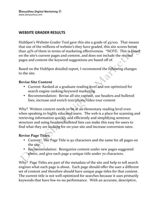 DanyaShea Digital Marketing ©
www.danyashea.com 
 
 
 
WEBSITE GRADER RESULTS 
 
HubSpot’s Website Grader Tool gave this site a grade of 45/100.  That means 
that out of the millions of website’s they have graded, this site scores better 
than 45% of them in terms of marketing effectiveness.  *NOTE:  This is based 
on the site’s current pages and content, and does not include the revised 
pages and content the keyword suggestions are based off of. 
 
Based on the HubSpot detailed report, I recommend the following changes 
to the site. 
 
Revise Site Content 
   • Current: Ranked at a graduate reading level and not optimized for 
       search engine ranking/keyword marketing 
   • Recommendation:  Revise all site content, use headers and bulleted 
       lists, increase and enrich text/photo/video tour content 
 
Why?  Written content needs to be at an elementary reading level even 
when speaking to highly educated users.  The web is a place for scanning and 
retrieving information quickly and efficiently and simplifying sentence 
structure and using headers/bulleted lists can make this easy for users to 
find what they are looking for on your site and increase conversion rates. 
 
Revise Page Titles 
   • Current:  The Page Title is 92 characters and the same for all pages on 
       the site. 
   • Recommendation:  Reorganize content under new pages suggested 
       above, and give each page a unique title under 70 characters. 
 
Why?  Page Titles are part of the metadata of the site and help to tell search 
engines what each page is about.  Each page should offer the user a different 
set of content and therefore should have unique page titles for that content.  
The current title is not well‐optimized for searches because it uses primarily 
keywords that have low‐to‐no performance.  With an accurate, descriptive, 
 