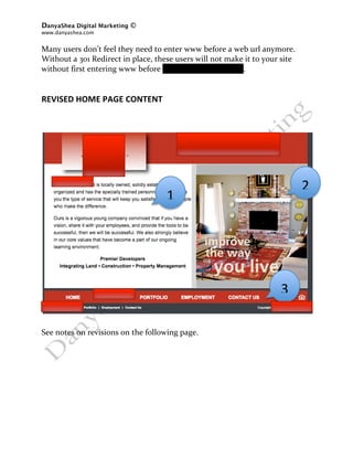 DanyaShea Digital Marketing ©
www.danyashea.com 
 
Many users don’t feel they need to enter www before a web url anymore.  
Without a 301 Redirect in place, these users will not make it to your site 
without first entering www before oddodevelopment.com. 
 
 
REVISED HOME PAGE CONTENT 
 
 
 
      
      
      
      
                                                  
                                 
                                                                              2 
                     
                                         1 
                       
                                           
                                           
                                           
                                           
                                           
                                           
                                      
                                     
 
                                 
                                                                     3 
                 
                 
 
See notes on revisions on the following page. 
 
 
 
 
 
 
 
 