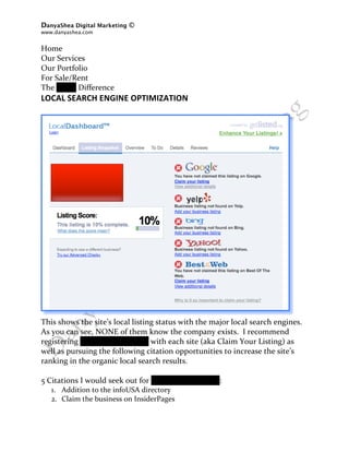 DanyaShea Digital Marketing ©
www.danyashea.com 
 
Home 
Our Services 
Our Portfolio 
For Sale/Rent 
The Oddo Difference 
LOCAL SEARCH ENGINE OPTIMIZATION 
                                                                               
                                                                               
                                                                               




This shows the site’s local listing status with the major local search engines.  
As you can see, NONE of them know the company exists.  I recommend 
registering Oddo Development with each site (aka Claim Your Listing) as 
well as pursuing the following citation opportunities to increase the site’s 
ranking in the organic local search results. 
 
5 Citations I would seek out for Oddo Development: 
    1. Addition to the infoUSA directory 
    2. Claim the business on InsiderPages 
 
