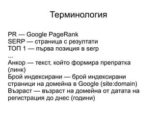 Терминология PR — Google PageRank SERP — страница с резултати ТОП 1 — първа позиция в serp ... Анкор — текст, който формира препратка (линк) Брой индексирани — брой индексирани страници на домейна в Google (site:domain) Възраст — възраст на домейна от датата на регистрация до днес (години) 