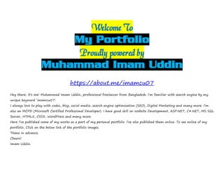 Welcome To
My Portfolio
Proudly powered by
Muhammad Imam Uddin
https://about.me/imamcu07
Hey there; it’s me! Muhammad Imam Uddin, professional freelancer from Bangladesh. I’m familiar with search engine by my
unique keyword ‘imamcu07’.
I always love to play with codes, blog, social media, search engine optimization (SEO), Digital Marketing and many more. I’m
also an MCPD (Microsoft Certified Professional Developer). I have good skill on Website Development, ASP.NET, C#.NET, MS SQL
Server, HTML5, CSS3, WordPress and many more.
Here I’ve published some of my works as a part of my personal portfolio. I’ve also published them online. To see online of my
portfolio, Click on the below link of the portfolio images.
Thanx in advance.
Cheers!
Imam Uddin.
 