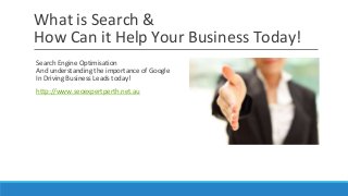 What is Search & 
How Can it Help Your Business Today! 
Search Engine Optimisation 
And understanding the importance of Google 
In Driving Business Leads today! 
http://www.seoexpertperth.net.au 
 