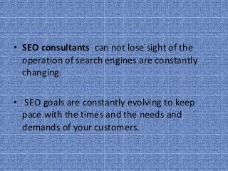 • SEO consultants  can not lose sight of the 
  operation of search engines are constantly 
  changing.

•  SEO goals are constantly evolving to keep 
  pace with the times and the needs and 
  demands of your customers.
 