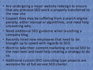 • Are undergoing a major website redesign to ensure 
  that any previous SEO work is properly transferred to 
  the new site.
• Suspect they may be suffering from a search engine 
  penalty, either manual or algorithmic, and need help 
  uncovering why. .
• Need additional SEO guidance when launching a 
  company blog.
• Recently hired new employees that need to be 
  brought up to speed with regards to SEO.
• Want to take their content marketing or social SEO to 
  the next level and need help creating a strategy to do 
  so.
• Additional custom SEO consulting type projects are 
  welcome for all full service SEO clients!
 