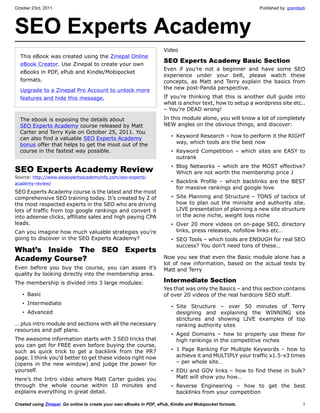 October 23rd, 2011                                                                                        Published by: grandspb




SEO Experts Academy
                                                                     Video
  This eBook was created using the Zinepal Online
                                                                     SEO Experts Academy Basic Section
  eBook Creator. Use Zinepal to create your own
                                                                     Even if you’re not a beginner and have some SEO
  eBooks in PDF, ePub and Kindle/Mobipocket
                                                                     experience under your belt, please watch these
  formats.                                                           concepts, as Matt and Terry explain the basics from
  Upgrade to a Zinepal Pro Account to unlock more                    the new post-Panda perspective.
  features and hide this message.                                    If you’re thinking that this is another dull guide into
                                                                     what is anchor text, how to setup a wordpress site etc..
                                                                     – You’re DEAD wrong!
  The ebook is exposing the details about                            In this module alone, you will know a lot of completely
  SEO Experts Academy course released by Matt                        NEW angles on the obvious things, and discover:
  Carter and Terry Kyle on October 25, 2011. You
  can also find a valuable SEO Experts Academy                          • Keyword Research – how to perform it the RIGHT
  bonus offer that helps to get the most out of the                       way, which tools are the best now
  course in the fastest way possible.                                   • Keyword Competition – which sites are EASY to
                                                                          outrank
                                                                        • Blog Networks – which are the MOST effective?
SEO Experts Academy Review                                                Which are not worth the membership price J
Source: http://www.seoexpertsacademyinfo.com/seo-experts-
academy-review/                                                         • Backlink Profile – which backlinks are the BEST
                                                                          for massive rankings and google love
SEO Experts Academy course is the latest and the most
comprehensive SEO training today. It’s created by 2 of                  • Site Planning and Structure – TONS of tactics of
the most respected experts in the SEO who are driving                     how to plan out the minisite and authority site.
lots of traffic from top google rankings and convert it                   LIVE presentation of planning a new site structure
into adsense clicks, affiliate sales and high paying CPA                  in the acne niche, weight loss niche
leads.                                                                  • Over 20 more videos on on-page SEO, directory
Can you imagine how much valuable strategies you’re                       links, press releases, nofollow links etc…
going to discover in the SEO Experts Academy?                           • SEO Tools – which tools are ENOUGH for real SEO
                                                                          success? You don’t need tons of these…
What’s Inside The SEO Experts
Academy Course?                                                      Now you see that even the Basic module alone has a
                                                                     lot of new information, based on the actual tests by
Even before you buy the course, you can asses it’s                   Matt and Terry
quality by looking directly into the membership area.
The membership is divided into 3 large modules:                      Intermediate Section
                                                                     Yes that was only the Basics – and this section contains
   • Basic                                                           of over 20 videos of the real hardcore SEO stuff.
   • Intermediate
                                                                        • Site Structure – over 50 minutes of Terry
   • Advanced                                                             designing and explaining the WINNING site
                                                                          strictures and showing LIVE examples of top
… plus intro module and sections with all the necessary                   ranking authority sites
resources and pdf plans.
                                                                        • Aged Domains – how to properly use these for
The awesome information starts with 3 SEO tricks that                     high rankings in the competitive niches
you can get for FREE even before buying the course,
such as quick trick to get a backlink from the PR7                      • 1 Page Ranking For Multiple Keywords – how to
page. I think you’d better to get these videos right now                  achieve it and MULTIPLY your traffic x1.5-x3 times
(opens in the new window) and judge the power for                         – per whole site…
yourself.                                                               • EDU and GOV links – how to find these in bulk?
Here’s the Intro video where Matt Carter guides you                       Matt will show you how…
through the whole course within 10 minutes and                          • Reverse Engineering – how to get the best
explains everything in great detail.                                      backlinks from your competition

Created using Zinepal. Go online to create your own eBooks in PDF, ePub, Kindle and Mobipocket formats.                       1
 