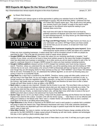 SEO Experts All Agree On the Virtue of Patience                                                                javascript:parent.pf.iframeContent()



         SEO Experts All Agree On the Virtue of Patience
         http://dreamwebservices.net/seo-experts-all-agree-on-the-virtue-of-patience/                                 January 31, 2011

                    by Dream Web Services

                    SEO Experts don’t always agree on all the approaches to getting your websites found on the SERPS, but
                    regardless of their mixed opinion on methodologies to pursue, they will all tell their clients 1 Universal Fact that
                                                              all of these SEO Experts agree upon. They all will concur that getting
                                                              your domains found in the coveted 1st page of the search engine
                                                              results page for the different niche keywords relating to your
                                                              business takes some time.

                                                                How much time will it take for those keywords to be found by
                                                                potential customers all depends upon how much competition there is
                                                                for each individual keyword. So many factors go into determining this
                                                                but the major obstacles are:

                                                                   On Page and Off Page Factors. On Page Factors are those you or
                                                                   your webmaster can control. Off Page Factors are those outside
                                                                   your domain that you do not control, or at least don’t have much
                                                                   controls over.
                                                                   How many other businesses targeting the same keyword. Some
                                                                   niche keywords receive almost no traffic and others are a waterfall.
               If there are more competing businesses, it makes sense that it will be increased amount of traffic as people are
               searching for them. This is the age old economics model of supply versus demand.
               Googles SERPS are all local based. This means that unless you are marketing specifically to targeted “local”
               markets of your choice, you will not be found in those local markets except for the one(s) that Google’s Googlebot
               robot has determined your business is marketing in. So in other words,you will not stand a chance to rank in the 1st
               page for a particular keyword on Google’s SERPS except for where you have business marketing locations.
               Google’s Caffeine platform released summer of 2010 changed how websites were found during a keyword
               search. Therefore, unless you understand this new algorithm, you will be spending money and time testing out 1000
               methods that do not work. Unfortunately a fair amount of SEO professionals still have not figured out this algorithm
               even though they are still charging clients for these services so they can “TEST MARKET” one of those 100 methods
               that do not work. Fortunately for you, we understand this Caffeine algorithm, so we won’t be throwing away your
               money in return for no worthwhile results.
               Page Rank has a value that is considered by the SERPS. Therefore, having a page with little quality content on it
               will only bring in low Page Rank. As you can imagine, low Page Rank = Low Attraction to customers on site, so
               Google assumes you have low magnetism for pulling customers, so they don’t to promote your site too highly. On
               the contrary, high quality sites can receive higher PR (Page Rank) and therefore do have more to offer a viewer.
               Google will want these results to show up higher in the SERPS.
               Back Links to a page are very important. Consider this the Gravity to your site. The more Back Links you have to
               your site, the more people are making a statement about what your site means to the community as a whole. The
               people have voted and they vote for your site. So, the Search Engines like Yahoo, Bing, AOL, Ask, Google and
               others know that your Gravity, as determined by Back Links, will help them know which sites to bump to the top of
               SERPS and which sites to dump to the bottom/can’t be found of the SERPS.
               Anchor Tags can do a lot for your Back Linking. It helps both the people searching and the Robots from the Search
               Engines know what the link is about. Consider a link with the Anchor saying . Click Here It is not too effective with
               telling your audience or the Robots what “Here” even is. A better Anchor Link would be SEO as even a caveman
               could figure out the link is not talking about eating pizza.
               Page Relevance to Key Words is important as the SERPS don’t want to send people to a website that is unrelated
               and going to waste the viewers time. Page Relevance interweaves with many of the other obstacles mentioned
               above. These factors are dependent upon how well does the page in question equal what the viewer typed into the
               search query to begin with.
               Other Misc Factors. Too many to mention, but lets just say that the Search Engines change variables all the time
               and even for the SEO EXPERTS, it takes a great amount of keeping up with new trends, updates and technologies
               that play a role in getting a clients website pages found.

         So the next time that you are Googling something, keep some of these ideas on your mind. It will help you to gain a great



1 of 2                                                                                                                         1/31/2011 4:06 AM
 