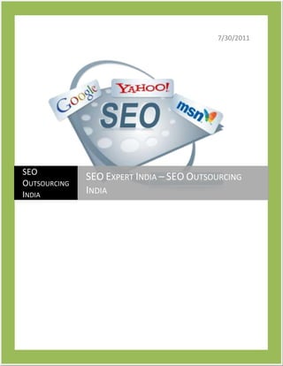 7/30/201110191751323975SEO Outsourcing IndiaSEO Expert India – SEO Outsourcing India<br />Choose Right SEO Expert Service Provider to Increase Your ROI<br />Search engine optimization is the process of increasing the popularity of your business over the World Wide Web.It helps increase your business prospects and with proper SEO services you can give your business a boost that is not possible with any other marketing technique.SEO Outsourcing India makes sure that your business gets the platform which will provide it the best of clients and maximize your benefits.SEO experts India helps you manage you business and give you tips and advice for easy wealth creation.<br />Scope of SEO in India and Our Help Available<br />For any commercial website, SEO is a very important factor as this determines their visibility to potential clients.<br />With the increase of E-commerce in India SEO experts services India are contemplating all possibilities of wealth creation.<br />From the market point of view SEO services are pretty cheap in India as compared to western countries.<br />Earlier India had been managing mostly work outsourced from other countries, but now you have SEM companies here itself.<br />What you must expect from Internet Marketing Expert<br />A search engine expert has to be an expert in a few areas to manage your business well enough, so check for these points before you make your selection<br />Ability in Search engine marketing<br />Efficiency with pay per click methodology<br />Campaigns<br />Link building and link popularity<br />E-commerce is a fast growing field and SEO experts India need to keep you updated with the various ongoing and upcoming trends for business benefits. SEO Outsourcing India uses only the best possible techniques and strategies to boost your business. We analyze few aspect of the market before forming a strategy for you.<br />Latest web interfaces and easy setup is used to make your website simple for clients.<br />We use shopping cart software to make your product and offer to good to be ignored.<br />We provide you with online catalogue builder, credit card processing, shopping basket and many more features.<br />Technology Used by SEO Outsourcing India<br />Cross browser support<br />SEO friendly websites, URL and content<br />W3C validation<br />Our SMO experts in India have your benefits as their main aim and to accomplish that we provide state of the art technological support. We have gained status of SEO Experts India and internet marketing expert; you will be surely satisfied with the results you get. If you business requires you to hire SEO experts India, SEO Outsourcing India is you best option as we have trained personnel who can achieve advanced conversion, copyrighting strategies, site usability and conversion development skills.<br />Reasons for our confidence and Our SEO Expert Team<br />We begin with the elementary stage of hiring the right person for you.<br />Research and development in the field and a constant eye on the market.<br />Command over SEO experts India and how to utilize it for your benefit.<br />Our time and expertise is at your disposal, if a boost is what you want then look no further.<br />To note a few reasons of our confidence and expertise, we begin from the inception stage of hiring the right person, training and up gradation, research and development in the field and a constant eye on the market trends and customer’s need. The time and material we have invested to gain the expertise and confidence in SEO is at the disposal of our customers to leverage their website and business.<br />