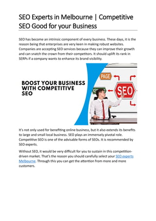 SEO Experts in Melbourne | Competitive
SEO Good for your Business
SEO has become an intrinsic component of every business. These days, it is the
reason being that enterprises are very keen in making robust websites.
Companies are accepting SEO services because they can improve their growth
and can snatch the crown from their competitors. It should uplift its rank in
SERPs if a company wants to enhance its brand visibility.
It's not only used for benefiting online business, but it also extends its benefits
to large and small local business. SEO plays an immensely pivotal role.
Competitive SEO is one of the advisable forms of SEOs. It is recommended by
SEO experts.
Without SEO, it would be very difficult for you to sustain in this competition-
driven market. That’s the reason you should carefully select your SEO experts
Melbourne. Through this you can get the attention from more and more
customers.
 