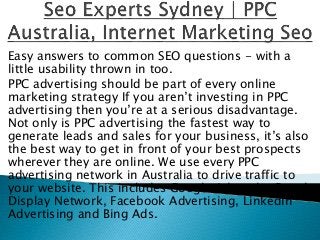Easy answers to common SEO questions - with a
little usability thrown in too.
PPC advertising should be part of every online
marketing strategy If you aren’t investing in PPC
advertising then you’re at a serious disadvantage.
Not only is PPC advertising the fastest way to
generate leads and sales for your business, it’s also
the best way to get in front of your best prospects
wherever they are online. We use every PPC
advertising network in Australia to drive traffic to
your website. This includes Google Adwords, Google
Display Network, Facebook Advertising, LinkedIn
Advertising and Bing Ads.
 