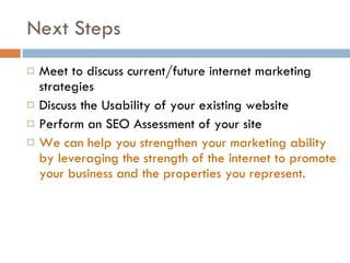 Next Steps  Meet to discuss current/future internet marketing strategies Discuss the Usability of your existing website Perform an SEO Assessment of your site We can help you strengthen your marketing ability by leveraging the strength of the internet to promote your business and the properties you represent. 