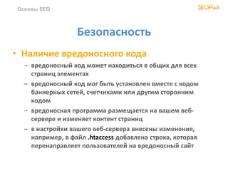 Безопасность
• Наличие вредоносного кода
– вредоносный код может находиться в общих для всех
страниц элементах
– вредоносный код мог быть установлен вместе с кодом
баннерных сетей, счетчиками или другим сторонним
кодом
– вредоносная программа размещается на вашем веб-
сервере и изменяет контент страниц
– в настройки вашего веб-сервера внесены изменения,
например, в файл .htaccess добавлена строка, которая
перенаправляет пользователей на вредоносный сайт
Основы SEO
 
