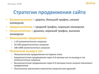 Основы SEO
Стратегии продвижения сайта
• Высокочастотное – дорого, большой трафик, низкая
конверсия
• Среднечастотное – средний трафик, хорошая конверсия
• Низкочастотное – дешево, хороший трафик, высокая
конверсия
• Комплексное продвижение
– 1-10 высокочастотных запросов
– 10-100 среднечастотных запросов
– 100-1000 низкочастотных запросов
• Поэтапный выход в топ
– Низкочастотное продвижение на первом этапе
– Среднечастотное продвижение через 3-4 месяца или по выходу в топ
низкочастотных запросов
– Высокочастотное продвижение через 6-9 месяцев после запуска поискового
продвижения
– Постепенное увеличение количества запросов всех уровней
 