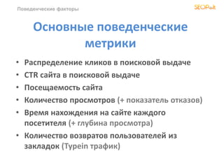 Поведенческие факторы
Основные поведенческие
метрики
• Распределение кликов в поисковой выдаче
• CTR сайта в поисковой выдаче
• Посещаемость сайта
• Количество просмотров (+ показатель отказов)
• Время нахождения на сайте каждого
посетителя (+ глубина просмотра)
• Количество возвратов пользователей из
закладок (Typein трафик)
 