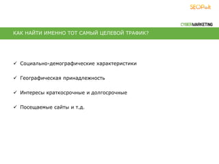  Социально-демографические характеристики
 Географическая принадлежность
 Интересы краткосрочные и долгосрочные
 Посещаемые сайты и т.д.
КАК НАЙТИ ИМЕННО ТОТ САМЫЙ ЦЕЛЕВОЙ ТРАФИК?
 