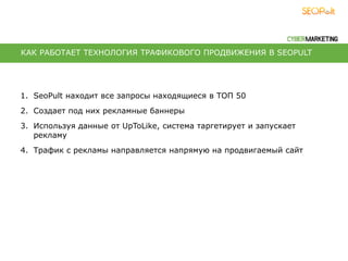 1. SeoPult находит все запросы находящиеся в ТОП 50
2. Создает под них рекламные баннеры
3. Используя данные от UpToLike, система таргетирует и запускает
рекламу
4. Трафик с рекламы направляется напрямую на продвигаемый сайт
КАК РАБОТАЕТ ТЕХНОЛОГИЯ ТРАФИКОВОГО ПРОДВИЖЕНИЯ В SEOPULT
 