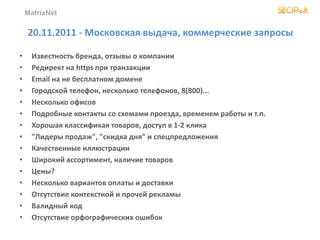 MatrixNet
20.11.2011 - Московская выдача, коммерческие запросы
• Известность бренда, отзывы о компании
• Редирект на https при транзакции
• Email на не бесплатном домене
• Городской телефон, несколько телефонов, 8(800)...
• Несколько офисов
• Подробные контакты со схемами проезда, временем работы и т.п.
• Хорошая классификая товаров, доступ в 1-2 клика
• "Лидеры продаж", "скидка дня" и спецпредложения
• Качественные иллюстрации
• Широкий ассортимент, наличие товаров
• Цены?
• Несколько вариантов оплаты и доставки
• Отсутствие контекстной и прочей рекламы
• Валидный код
• Отсутствие орфографических ошибок
 