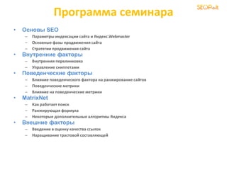Программа семинара
• Основы SEO
– Параметры индексации сайта и Яндекс.Webmaster
– Основные фазы продвижения сайта
– Стратегии продвижения сайта
• Внутренние факторы
– Внутренняя перелинковка
– Управление сниппетами
• Поведенческие факторы
– Влияние поведенческого фактора на ранжирование сайтов
– Поведенческие метрики
– Влияние на поведенческие метрики
• MatrixNet
– Как работает поиск
– Ранжирующая формула
– Некоторые дополнительные алгоритмы Яндекса
• Внешние факторы
– Введение в оценку качества ссылок
– Наращивание трастовой составляющей
 
