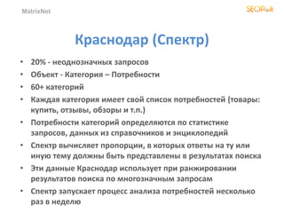 MatrixNet
Краснодар (Спектр)
• 20% - неоднозначных запросов
• Объект - Категория – Потребности
• 60+ категорий
• Каждая категория имеет свой список потребностей (товары:
купить, отзывы, обзоры и т.п.)
• Потребности категорий определяются по статистике
запросов, данных из справочников и энциклопедий
• Спектр вычисляет пропорции, в которых ответы на ту или
иную тему должны быть представлены в результатах поиска
• Эти данные Краснодар использует при ранжировании
результатов поиска по многозначным запросам
• Спектр запускает процесс анализа потребностей несколько
раз в неделю
 