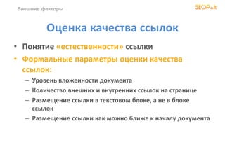 Внешние факторы
Оценка качества ссылок
• Понятие «естественности» ссылки
• Формальные параметры оценки качества
ссылок:
– Уровень вложенности документа
– Количество внешних и внутренних ссылок на странице
– Размещение ссылки в текстовом блоке, а не в блоке
ссылок
– Размещение ссылки как можно ближе к началу документа
 