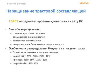 Внешние факторы
Наращивание трастовой составляющей
• Способы наращивания:
– ссылки с трастовых ресурсов
– размещение внешних статей
– контентная оптимизация
– покупка ссылок без ключевых слов в анкорах
• Особенности распределения бюджета на покупку траста:
– баланс естественных и покупных ссылок
– новый сайт: 75% - 50% - 25% - 10%
– не новый сайт: 50% - 25% - 10%
– старый сайт: 25% - 10%
Траст определяет уровень «доверия» к сайту ПС
 