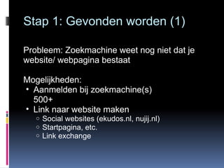 Stap 1: Gevonden worden (1) Probleem: Zoekmachine weet nog niet dat je website/ webpagina bestaat Mogelijkheden: Aanmelden bij zoekmachine(s) 500+ Link naar website maken Social websites (ekudos.nl, nujij.nl) Startpagina, etc. Link exchange 