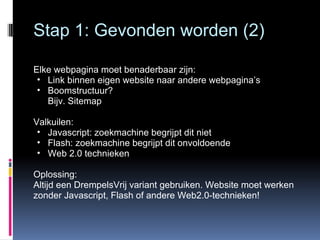 Stap 1: Gevonden worden (2) Elke webpagina moet benaderbaar zijn: Link binnen eigen website naar andere webpagina’s Boomstructuur?  Bijv. Sitemap Valkuilen: Javascript: zoekmachine begrijpt dit niet Flash: zoekmachine begrijpt dit onvoldoende Web 2.0 technieken Oplossing: Altijd een DrempelsVrij variant gebruiken. Website moet werken zonder Javascript, Flash of andere Web2.0-technieken! 
