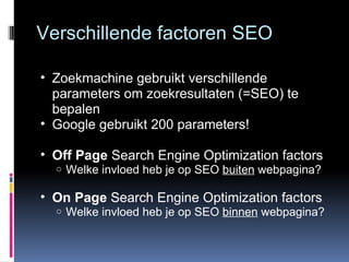Verschillende factoren SEO Zoekmachine gebruikt verschillende parameters om zoekresultaten (=SEO) te bepalen Google gebruikt 200 parameters! Off Page  Search Engine Optimization factors Welke invloed heb je op SEO  buiten  webpagina? On Page  Search Engine Optimization factors Welke invloed heb je op SEO  binnen  webpagina? 