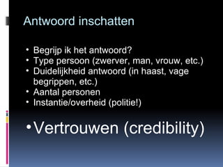 Antwoord inschatten Begrijp ik het antwoord? Type persoon (zwerver, man, vrouw, etc.) Duidelijkheid antwoord (in haast, vage begrippen, etc.) Aantal personen Instantie/overheid (politie!) Vertrouwen (credibility) 