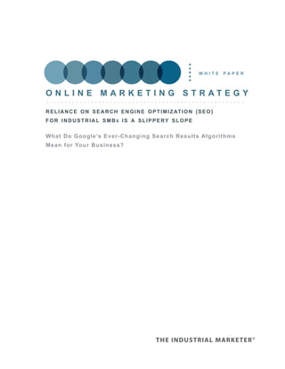 white     paper



Online marketing strategy

r e l i a n c e o n s e a r c h e n g i n e o p t i m i z at i o n ( s e o )
f o r i n d u s t r i a l s m b s i s a s l i p p e ry s l o p e

What Do google’s ever-Changing search results algorithms
mean for your Business?
 