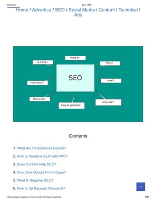6/9/2020 SEO FAQ
https://www.ergoseo.com/seo-faq.html#personalized 2/47
Home / Advertise / SEO / Social Media / Content / Technical /
Ads
Contents
1. What Are Personalized Results?
2. How to Combine SEO with PPC?
3. Does Content Help SEO?
4. How does Google Rank Pages?
5. What Is Negative SEO?
6. How to Do Keyword Research? 
 