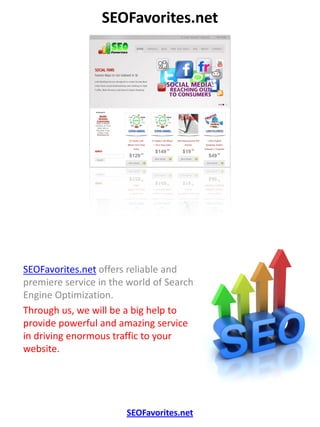 SEOFavorites.net




SEOFavorites.net offers reliable and
premiere service in the world of Search
Engine Optimization.
Through us, we will be a big help to
provide powerful and amazing service
in driving enormous traffic to your
website.




                       SEOFavorites.net
 