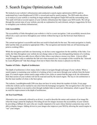 5. Search Engine Optimization Audit
We looked at your website’s infrastructure and conducted a search engine optimization (SEO) audit to
understand how Laura Brightwood LCSW is viewed and used by search engines. The SEO audit also allows
us to analyze if your website is reaching its target audience throughout Chapel Hill and the surrounding area.
This audit will look at several aspects of your websites infrastructure that impact your SEO results. We will go
through the current state of your website, provide an explanation for each element, and give suggestions for how
to strengthen your websites infrastructure.
Link Accessibility
	
The accessibility of links throughout your website is vital to a users navigation. Link accessibility answers how
effectively a users can move throughout your website without having to use the browsers back button to
navigate.
The current navigation is accessible and does not result in dead ends for the user. The main navigation is clearly
label and the links are pointed at appropriate URLs. The navigation and internal links are all functioning and
point to working URLs.
While the navigation and links are functioning, we do have some suggestions for the usability of the links. Cur-
rently, the links throughout your website do not change states or have any distinguishing features of a working
link. We suggest that you add a hover effect to links when a user places a mouse over them. A hover effect
would change the color or underline the link text when moused over. An example of this would be the “Artwork
by Laura Brightwood” link that changes from tan to black when the mouse is placed over the box.
Number of Clicks – Depth of Architecture
The depth of architecture is how many clicks it takes to navigate though each page of your website. When a
search engine is examining your website it is looking at how it can move through your website from the home-
page. If a search engine cannot reach a page within a few clicks or cannot find the page at all, the information
from that section of your website will not be read and used by the search engine. The key to site architecture is
that the least number of clicks is the best option.
The website, LauraBrightwoodLCSW.com does not have to worry about the number of clicks. Every page
within the website can be reached in one click from the homepage navigation. The navigation bar is the same on
every page and there is no need to click through multiple links to reach new information, which is good. We see
no need for improvement in the depth of architecture.
Alt Text Used Wisely
Alternative text, commonly referred to as alt text, is used to describe the nature and contents of an image file
when the image cannot be displayed. Providing alt text for images increases the accessibility of your website
by providing a fallback for users who are visually impaired or for users whose Internet connection may not be
able to display images. Adding alt-text to your images also improves your SEO by allowing the search engine to
“see” your images.
 