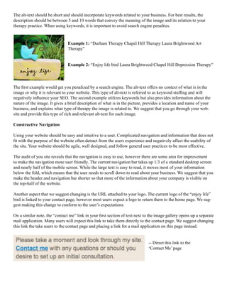 The alt-text should be short and should incorporate keywords related to your business. For best results, the
description should be between 5 and 10 words that convey the meaning of the image and its relation to your
therapy practice. When using keywords, it is important to avoid search engine penalties.
Example 1: “Durham Therapy Chapel Hill Therapy Laura Brightwood Art
Therapy”
Example 2: “Enjoy life bird Laura Brightwood Chapel Hill Depression Therapy”
The first example would get you penalized by a search engine. The alt-text offers no context of what is in the
image or why it is relevant to your website. This type of alt-text is referred to as keyword stuffing and will
negatively influence your SEO. The second example utilizes keywords but also provides information about the
nature of the image. It gives a brief description of what is in the picture, provides a location and name of your
business, and explains what type of therapy the image is related to. We suggest that you go through your web-
site and provide this type of rich and relevant alt-text for each image.
Constructive Navigation
Using your website should be easy and intuitive to a user. Complicated navigation and information that does not
fit with the purpose of the website often detract from the users experience and negatively affect the usability of
the site. Your website should be agile, well designed, and follow general user practices to be most effective.
The audit of you site reveals that the navigation is easy to use, however there are some area for improvement
to make the navigation more user friendly. The current navigation bar takes up 1/3 of a standard desktop screen
and nearly half of the mobile screen. While the large text is easy to read, it moves most of your information
below the fold, which means that the user needs to scroll down to read about your business. We suggest that you
make the header and navigation bar shorter so that more of the information about your company is visible on
the top-half of the website.
Another aspect that we suggest changing is the URL attached to your logo. The current logo of the “enjoy life”
bird is linked to your contact page, however most users expect a logo to return them to the home page. We sug-
gest making this change to conform to the user’s expectations.
On a similar note, the “contact me” link in your first section of text next to the image gallery opens up a separate
mail application. Many users will expect this link to take them directly to the contact page. We suggest changing
this link the take users to the contact page and placing a link for a mail application on this page instead.
-- Direct this link to the
‘Contact Me’ page
 