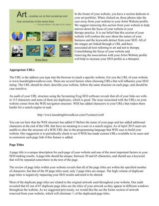 In the footer of your website, you have a section dedicate to
your art portfolio. When clicked on, these photos take the
user away from your website to your Artist Website profile.
We suggest removing this section from your website to help
narrow down the focus of your website to your
therapy practice. It is our belief that this section of your
website will confuse the user about the nature of your
business and the keywords detract from your SEO. All of
the images are linked through a URL and have
associated alt-text referring to art and not to therapy.
Consolidating the focus of your website and
removing the associations with your Artist Website profile
will help to increase your SEO profile as a therapist.
Appropriate URLs
The URL is the address you type into the browser to reach a specific website. For you the URL of your website
is www.laurabrightwoodlcsw.com. There are several factors when choosing URLs that will influence your SEO
rating. The URL should be short, describe your website, follow the same structure on each page, and should be
case sensitive.
An audit of your URL structure using the Screaming Frog SEO software reveals that all of your links are with-
in 115 characters and none of them are duplicates, which is good. The issue associated with the URLs on your
website comes from the WIX navigation structure. WIX has added characters to your URLs that makes them
harder for a search engine to read.
			http://www.laurabrightwoodlcsw.com/#!contact/con8
You can see here that the WIX structure has added #! Before the name of your page and has added additional
characters at the end of the URL that have no meaning to a user or a search engine. As of April 2015 users are
unable to alter the structure of a WIX URL due to the programming language that WIX uses to build your
website. Our suggestion is to periodically check to see if WIX has made custom URLs available to its users and
to customize each page link if this feature is added.
Page Titles
A page title is a unique description for each page of your website and one of the most important factors in your
SEO ranking results. A page title should be unique, between 30 and 65 characters, and should use a keyword
that will be repeated somewhere in the text of the page.
	
The review of page titles within your website reveals that all of the page titles are within the specified number
of characters, but that of the 69 page titles used, only 2 page titles are unique. The high volume of duplicate
page titles is negatively impacting your SEO results and need to be altered.
Most of the duplicate page titles are related to the original artwork used throughout your website. Our audit
revealed that 62 out of 67 duplicate page titles are the titles of your artwork as they appear in different windows
throughout the website. As we suggested previously, we would like the see the footer section of artwork
removed from your website, which will eliminate ½ of the duplicated page titles.
 
