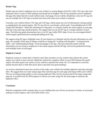 Header Tags
Header tags are used to emphasize text on your website to varying degrees from H1 to H6. A H1 tag is the most
important when it comes to SEO rankings and should not be skipped. The H1 tag should be used to emphasize
the page title rather than the overall website name. Each page of your website should have only one H1 tag, but
can use multiple H2 or H3 tags to include more keywords when your website is indexed.
Currently, your website utilizes 5 H1 tags and 3 H2 tags, which means not a lot of information is being marked
as significant by the search engines. The H1 tag refers to your header, which reads “Laura Brightwood, LCSW
Chapel Hill Therapist”. While this information is important, it is already read by the search engine in your page
title and in the meta tags and descriptions. We suggest that you use the H1 tag as a unique indicator of each
page. The following guide demonstrates how to set H1 tags within WIX: https://www.wix.com/support/html5/
search-engine-optimization/seo-settings/kb/adding-an-h1-tag
We suggest using H2 tags to highlight some of your features as a therapist and the relevant information on each
page. An example of this type of change would be to change the “working with thoughts”, “communication
skills”, and “understanding feelings” on the homepage to H2 tags. This keywords here match with the
information you are trying to emphasize to the search engines and the H2 tags will not be penalized for being
used multiple times on each page.
Duplicate Content
Duplicate content is content that is found in more than one place on your website and confuses the search
engine as to which is more relevant. Duplicate content has a negative effect on your SEO because the search
engine will either ignore one section of your website or penalize the entire site. It is important to avoid this
penalty because there is little that can be done to get back into good standings.
As we have mentioned in previous sections of the audit, your website has multiple duplicate meta tags and page
titles. We suggest that you create unique page titles and meta tags for each page and image within your website.
The use of rotating image gallery is also causing duplicate URLs for the carousel and for the larger image that
pops up. It would be best for SEO purposes to choose one static image for the home page to minimize the
duplicate URLs.
Conclusion
With the completion of this strategic plan, we are confident that you will see an increase in clients, an increased
ranking in search engines, and a successful online voice.
 