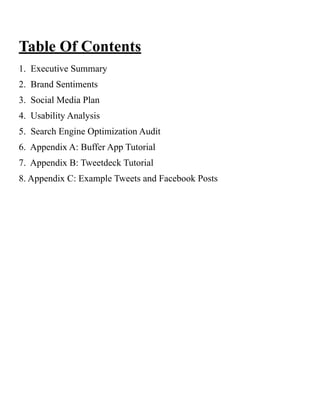 Table Of Contents
1. Executive Summary
2. Brand Sentiments
3. Social Media Plan
4. Usability Analysis
5. Search Engine Optimization Audit
6. Appendix A: Buffer App Tutorial
7. Appendix B: Tweetdeck Tutorial
8. Appendix C: Example Tweets and Facebook Posts
 