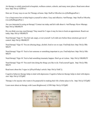 Art therapy is widely practiced in hospitals, wellness centers, schools, and many more places. Read more about
here: http://bit.ly/1iZHFw3
Here are 10 easy ways to use Art Therapy at home. http://huff.to/10Icwbu (via @HuffingtonPost )
Use a forgiveness box to help forgive yourself or others. Easy and effective. #artTherapy http://huff.to/10Icwbu
(via @HuffingtonPost )
Are you interested in using art therapy? Contact me today and let's talk about it. #artTherapy #lcsw #therapy
http://bit.ly/1RkMEZY
Do you think you may need therapy? Stay tuned for 5 signs it may be time to book an appointment. Reach out
today. http://bit.ly/1RkMEZY
Need therapy? Sign #1: You feel sad, angry, or not yourself. Let's talk now before these emotions get out of
control. http://bit.ly/1RkMEZY
Need therapy? Sign #2: You are abusing drugs, alcohol, food or sex to cope. Find help here: http://bit.ly/1Rk-
MEZY
Need therapy? Sign #3: You've lost someone or something important to you. Find help here: http://bit.ly/1Rk-
MEZY
Need therapy? Sign #4: You've had something traumatic happen. Don't go at it alone. http://bit.ly/1RkMEZY
Need therapy? Sign #5: You aren't into doing the things you like to do. Find yourself again. http://bit.ly/1Rk-
MEZY
Read more about the 5 signs in @PsychToday's article: http://bit.ly/1InlC1j
Cognitive behavior therapy helps to deal with depression: Cognitive behavior therapy helps to deal with depres-
sion http://bit.ly/1J32pB2
Therapy is for anyone who wants to be purposeful in making their life a better place to be. http://bit.ly/1J32pB2
Learn more about art therapy with Laura Brightwood, LCSW http://bit.ly/1J32pB2
 