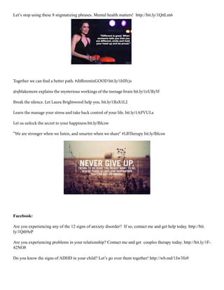 Let’s stop using these 8 stigmatizing phrases. Mental health matters! http://bit.ly/1QttLm6
Together we can find a better path. #differentisGOOD bit.ly/1bIPcjs
@sjblakemore explains the mysterious workings of the teenage brain bit.ly/1zURyYf
Break the silence. Let Laura Brightwood help you. bit.ly/1RsX1L2
Learn the manage your stress and take back control of your life. bit.ly/1APVULa
Let us unlock the secret to your happiness bit.ly/lblcsw
“We are stronger when we listen, and smarter when we share” #LBTherapy bit.ly/lblcsw
Facebook:
Are you experiencing any of the 12 signs of anxiety disorder? If so, contact me and get help today. http://bit.
ly/1Qth9eP
Are you experiencing problems in your relationship? Contact me and get couples therapy today. http://bit.ly/1F-
42NO8
Do you know the signs of ADHD in your child? Let’s go over them together! http://wb.md/1Jw3fo9
 