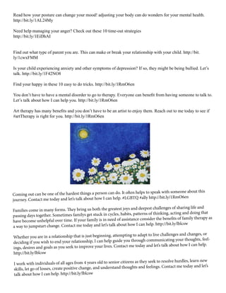 Read how your posture can change your mood! adjusting your body can do wonders for your mental health.
http://bit.ly/1AL24My
Need help managing your anger? Check out these 10 time-out strategies
http://bit.ly/1EiDhAI
Find out what type of parent you are. This can make or break your relationship with your child. http://bit.
ly/1cwxFMM
Is your child experiencing anxiety and other symptoms of depression? If so, they might be being bullied. Let’s
talk. http://bit.ly/1F42NO8
Find your happy in these 10 easy to do tricks. http://bit.ly/1RmO6en
You don’t have to have a mental disorder to go to therapy. Everyone can benefit from having someone to talk to.
Let’s talk about how I can help you. http://bit.ly/1RmO6en
Art therapy has many benefits and you don’t have to be an artist to enjoy them. Reach out to me today to see if
#artTherapy is right for you. http://bit.ly/1RmO6en
Coming out can be one of the hardest things a person can do. It often helps to speak with someone about this
journey. Contact me today and let’s talk about how I can help. #LGBTQ #ally http://bit.ly/1RmO6en
Families come in many forms. They bring us both the greatest joys and deepest challenges of sharing life and
passing days together. Sometimes familys get stuck in cycles, habits, patterns of thinking, acting and doing that
have become unhelpful over time. If your family is in need of assistance consider the benefits of family therapy as
a way to jumpstart change. Contact me today and let’s talk about how I can help. http://bit.ly/lblcsw
Whether you are in a relationship that is just beginning, attempting to adapt to live challenges and changes, or
deciding if you wish to end your relationship, I can help guide you through communicating your thoughts, feel-
ings, desires and goals as you seek to improve your lives. Contact me today and let’s talk about how I can help.
http://bit.ly/lblcsw
I work with individuals of all ages from 4 years old to senior citizens as they seek to resolve hurdles, learn new
skills, let go of losses, create positive change, and understand thoughts and feelings. Contact me today and let’s
talk about how I can help. http://bit.ly/lblcsw
 