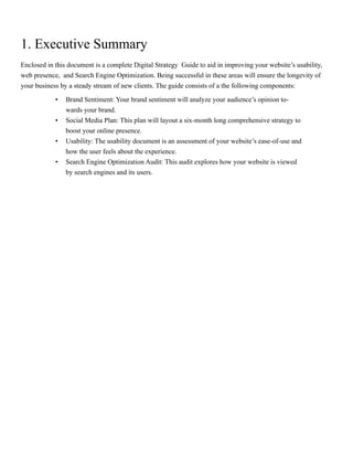 1. Executive Summary
Enclosed in this document is a complete Digital Strategy Guide to aid in improving your website’s usability,
web presence, and Search Engine Optimization. Being successful in these areas will ensure the longevity of
your business by a steady stream of new clients. The guide consists of a the following components:
•	 Brand Sentiment: Your brand sentiment will analyze your audience’s opinion to-
wards your brand.
•	 Social Media Plan: This plan will layout a six-month long comprehensive strategy to
boost your online presence.
•	 Usability: The usability document is an assessment of your website’s ease-of-use and
how the user feels about the experience.
•	 Search Engine Optimization Audit: This audit explores how your website is viewed
by search engines and its users.
 