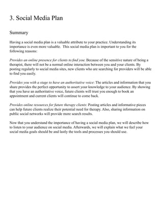 Summary
Having a social media plan is a valuable attribute to your practice. Understanding its
importance is even more valuable. This social media plan is important to you for the
following reasons:
Provides an online presence for clients to find you: Because of the sensitive nature of being a
therapist, there will not be a normal online interaction between you and your clients. By
posting regularly to social media sites, new clients who are searching for providers will be able
to find you easily.
Provides you with a stage to have an authoritative voice: The articles and information that you
share provides the perfect opportunity to assert your knowledge to your audience. By showing
that you have an authoritative voice, future clients will trust you enough to book an
appointment and current clients will continue to come back.
Provides online resources for future therapy clients: Posting articles and informative pieces
can help future clients realize their potential need for therapy. Also, sharing information on
public social networks will provide more search results.
Now that you understand the importance of having a social media plan, we will describe how
to listen to your audience on social media. Afterwards, we will explain what we feel your
social media goals should be and lastly the tools and processes you should use.
3. Social Media Plan
 