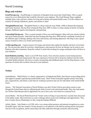 Social Listening
Blogs and websites
GoodTherapy.org – GoodTherapy is a directory of therapists from across the United States. This is a good
source for you to find articles that would be relevant to your audience. The Good Therapy blog is updated
multiple times a day with new content on living and working with mental health issues. Use this website as a
resource for therapy definitions, quotes, and articles to share.
ThoughtfulParent.com – Thoughtful Parent is a blog written by Amy Webb, a PhD in Human Development
and Family Sciences. She has been writing the blog since 2009, so there is a deep catalog of articles on family
therapy, childhood cognitive development, and parenting.
CounselingChicago.org – This is a good example of how you could integrate a blog with your current website
and social media presence. Anda Jines has been keeping this blog since 2009 and has a multitude of articles on
the different types of therapy, dealing with stress and anxiety, and treating depression. Her blog is also a good
source of article to link to on Twitter and Facebook.
Arttherapyblog.com – A great resource for images and articles that explain the benefits and focus of art thera-
py. The site provides ideas for activities, related quotes, and resources for how art therapy can be used in com-
bination with other treatments. Keep this website in mind when looking for images and quotes that will draw in
your audience.
KatieMalinski.com/blog – Katie is an LCSW from Austin, Texas who has created a social media presence
that is both professional and personal. She uses experiences from her life to bring her audience into the realm
of mental health treatment. Her focus is mostly on parenting and childhood topics, but her blog features a wide
spectrum of articles that would be relevant to your audience.
Twitter
@mindcharity – Mind Charity is a charity organization, in England and Wales, that focuses on providing advice
and support to people experiencing mental health issues. Their Twitter Feed pulls together articles from blog-
gers, organizations, and charity events that are working to promote and care for individuals with mental health
issues.
@nasw – The National Association of Social Workers uses their Twitter Feed to post about current events
through the United States that are influencing the field of social work and mental health. They also lead numer-
ous Twitter Chats that provide an opportunity for you to have your voice heard on a national level.
@swscMedia – The Social Work/Social Care Twitter works to bring in issues that have recently been discussed
in the public media. Their feed aims to create a dialogue about social work challenges and opportunities. They
host a weekly chat on Wednesdays at 3pm, using the hashtag #MHchat
@Julie_Hanks – Julie Hanks is a LCSW with a very strong online presence and national recognition as a men-
tal health expert. Julie has created a Twitter presence as an authority in the field by posting articles and quotes
relevant to her occupation, and by interacting with other authorities through comments and retweeting.
 